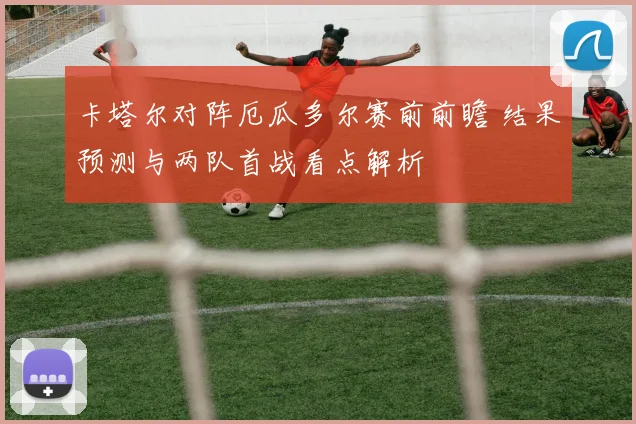 卡塔尔对阵厄瓜多尔赛前前瞻 结果预测与两队首战看点解析