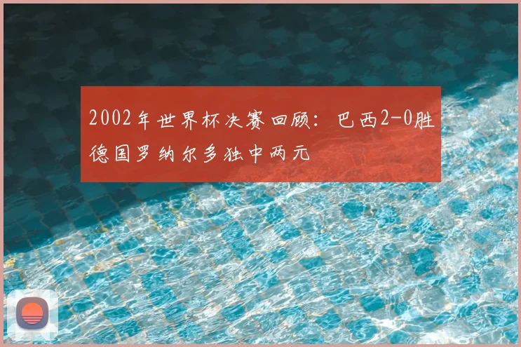 2002年世界杯决赛回顾:巴西2-0胜德国罗纳尔多独中两元