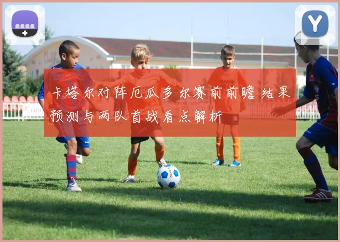 卡塔尔对阵厄瓜多尔赛前前瞻 结果预测与两队首战看点解析