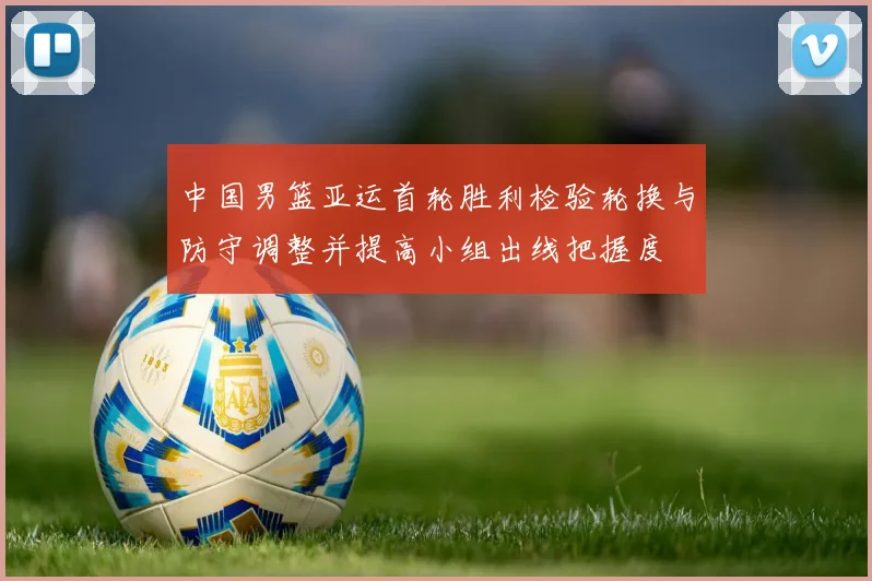 中国男篮亚运首轮胜利检验轮换与防守调整并提高小组出线把握度