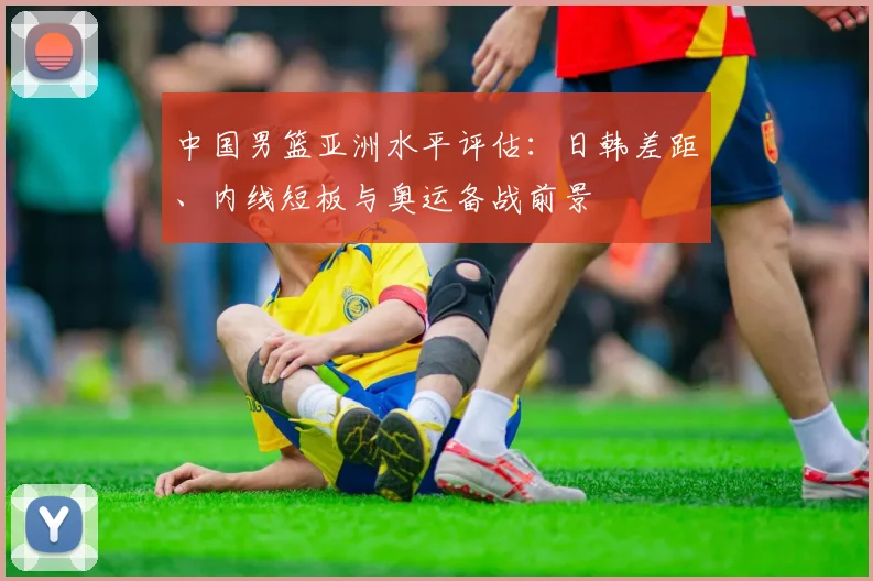 中国男篮亚洲水平评估：日韩差距、内线短板与奥运备战前景