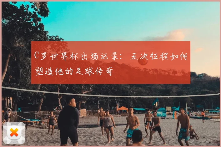 C罗世界杯出场记录:五次征程如何塑造他的足球传奇