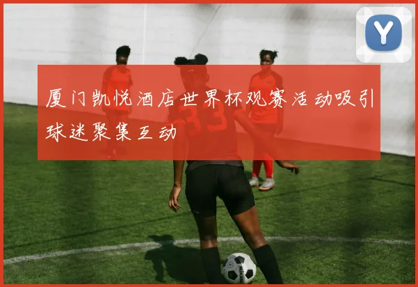 厦门凯悦酒店世界杯观赛活动吸引球迷聚集互动