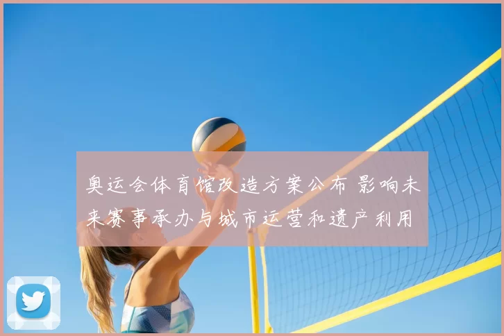 奥运会体育馆改造方案公布 影响未来赛事承办与城市运营和遗产利用