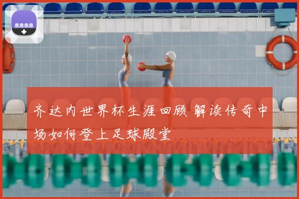 齐达内世界杯生涯回顾 解读传奇中场如何登上足球殿堂