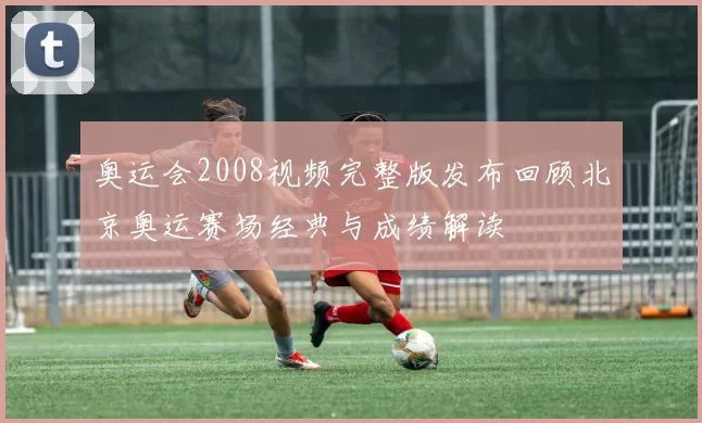 奥运会2008视频完整版发布回顾北京奥运赛场经典与成绩解读