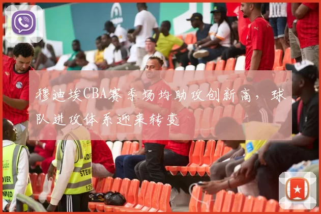 穆迪埃CBA赛季场均助攻创新高，球队进攻体系迎来转变