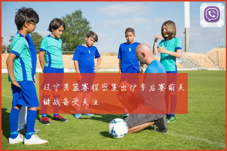 辽宁男篮赛程密集出炉季后赛前关键战备受关注