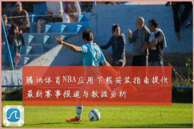 腾讯体育NBA应用下载安装指南提供最新赛事报道与数据分析