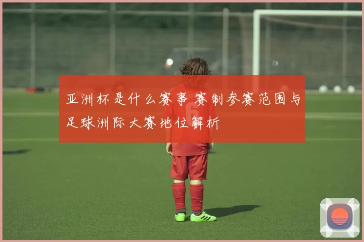 亚洲杯是什么赛事 赛制参赛范围与足球洲际大赛地位解析