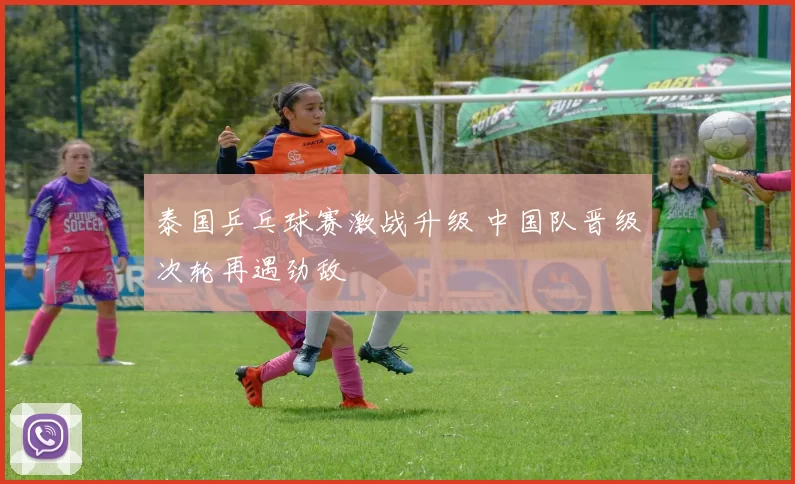 泰国乒乓球赛激战升级 中国队晋级次轮再遇劲敌