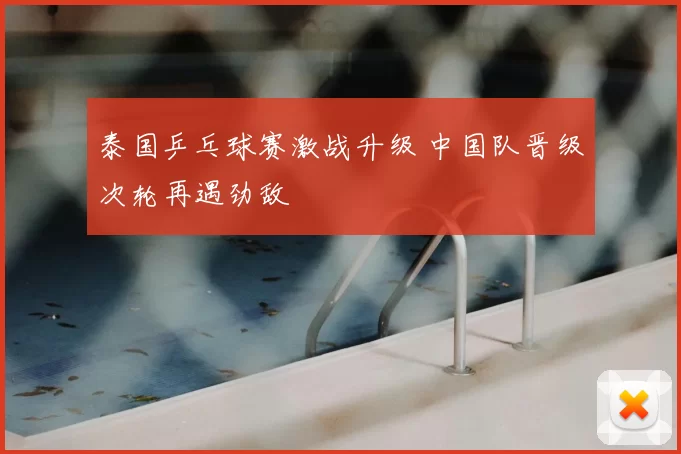 泰国乒乓球赛激战升级 中国队晋级次轮再遇劲敌