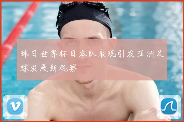 韩日世界杯日本队表现引发亚洲足球发展新观察