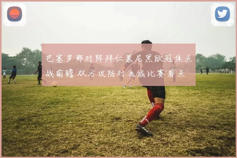 巴塞罗那对阵拜仁慕尼黑欧冠焦点战前瞻 双方攻防对决成比赛看点