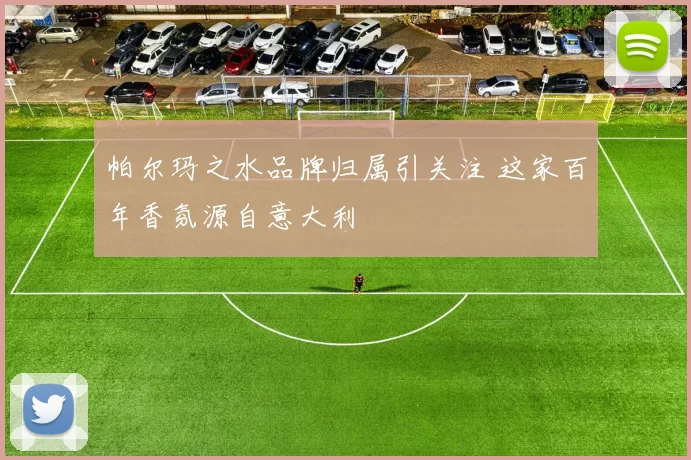帕尔玛之水品牌归属引关注 这家百年香氛源自意大利