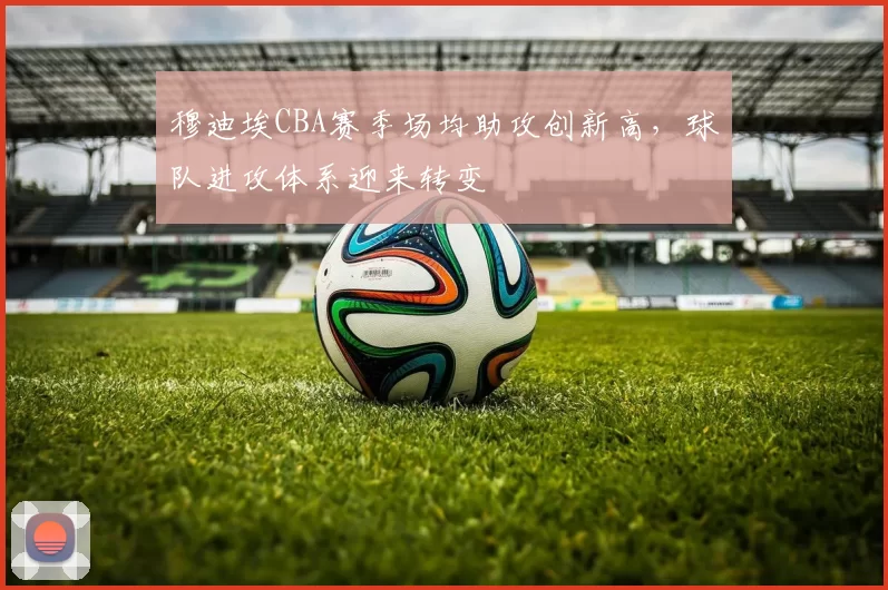 穆迪埃CBA赛季场均助攻创新高，球队进攻体系迎来转变