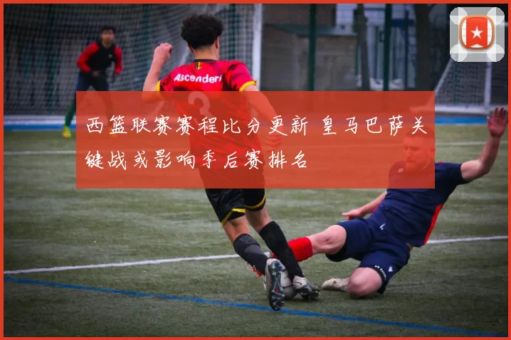 西篮联赛赛程比分更新 皇马巴萨关键战或影响季后赛排名