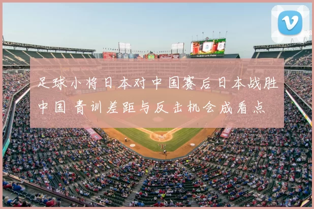 足球小将日本对中国赛后日本战胜中国 青训差距与反击机会成看点