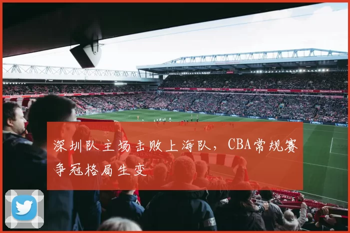 深圳队主场击败上海队，CBA常规赛争冠格局生变