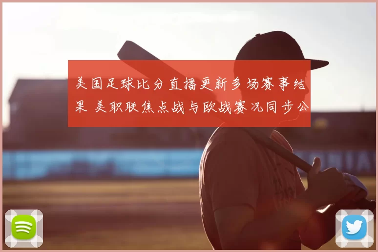 美国足球比分直播更新多场赛事结果 美职联焦点战与欧战赛况同步公布