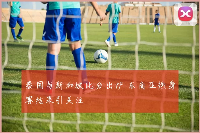 泰国与新加坡比分出炉 东南亚热身赛结果引关注