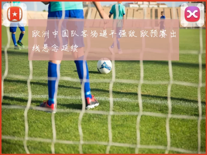 欧洲中国队客场逼平强敌 欧预赛出线悬念延续
