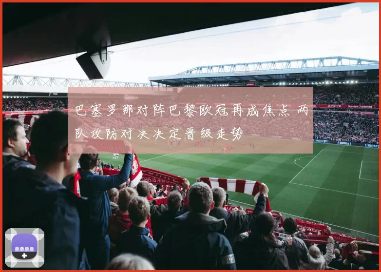 巴塞罗那对阵巴黎欧冠再成焦点 两队攻防对决决定晋级走势