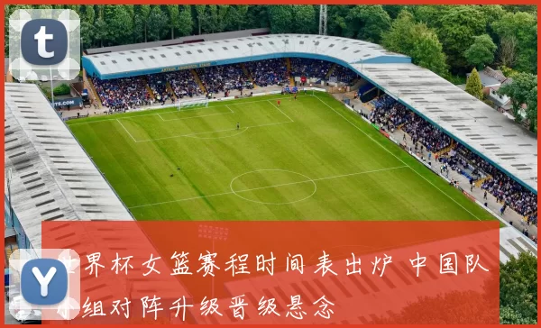 世界杯女篮赛程时间表出炉 中国队小组对阵升级晋级悬念