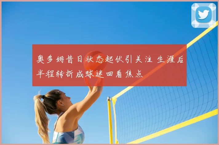 奥多姆昔日状态起伏引关注 生涯后半程转折成球迷回看焦点