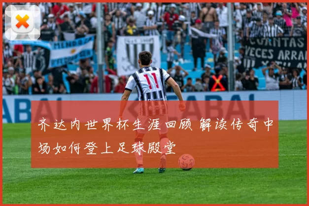 齐达内世界杯生涯回顾 解读传奇中场如何登上足球殿堂