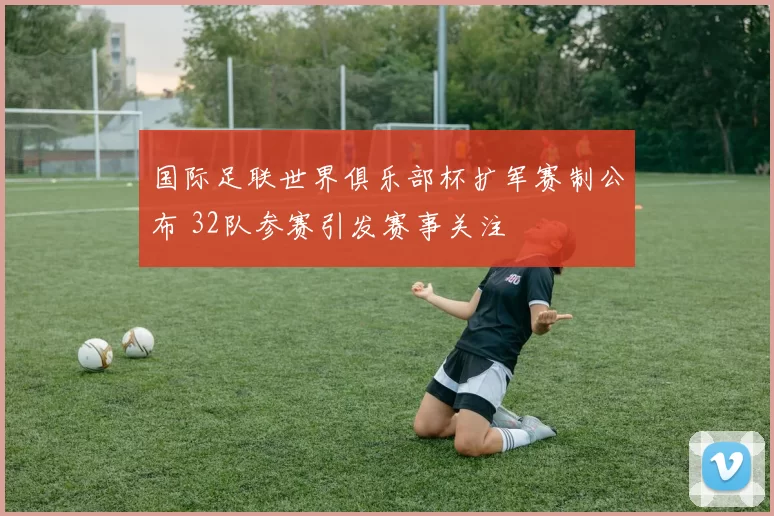 国际足联世界俱乐部杯扩军赛制公布 32队参赛引发赛事关注