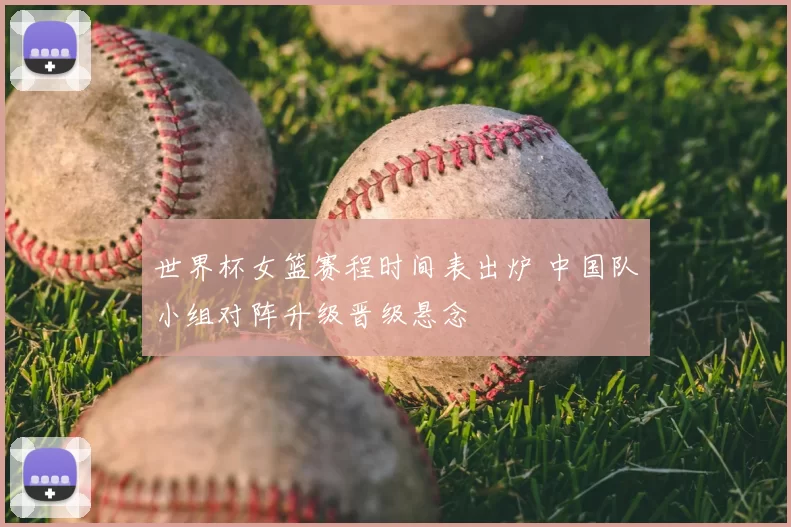 世界杯女篮赛程时间表出炉 中国队小组对阵升级晋级悬念