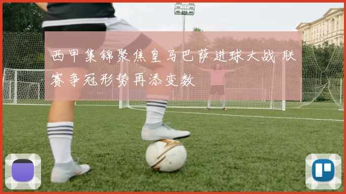 西甲集锦聚焦皇马巴萨进球大战 联赛争冠形势再添变数