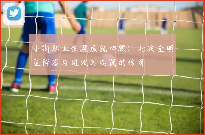 小斯职业生涯成就回顾：七次全明星阵容与进攻万花筒的传奇
