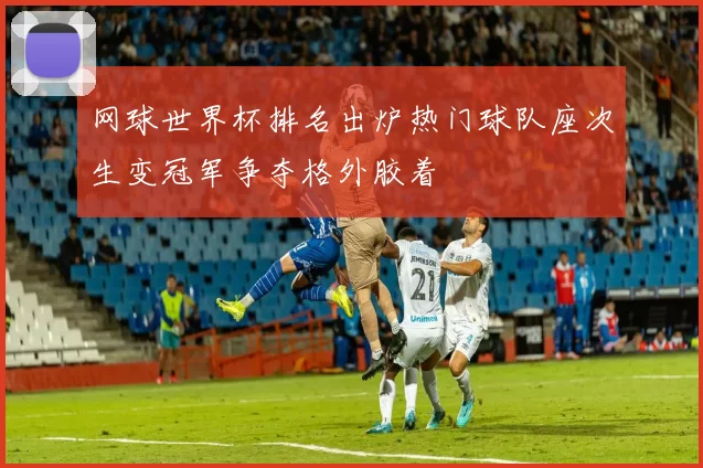 网球世界杯排名出炉热门球队座次生变冠军争夺格外胶着