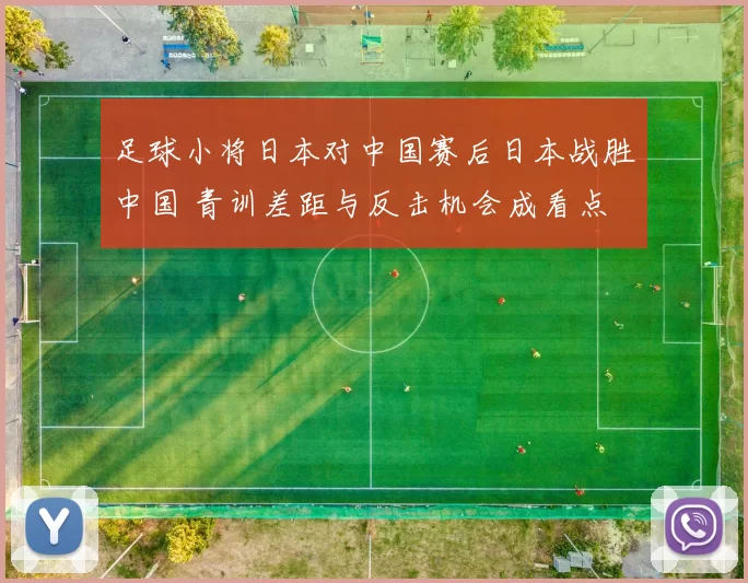 足球小将日本对中国赛后日本战胜中国 青训差距与反击机会成看点