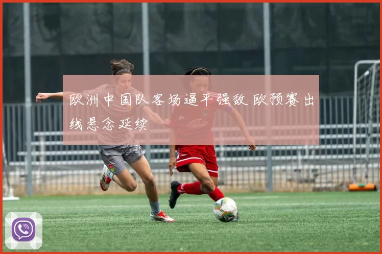 欧洲中国队客场逼平强敌 欧预赛出线悬念延续