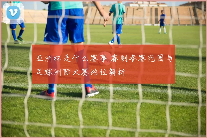 亚洲杯是什么赛事 赛制参赛范围与足球洲际大赛地位解析