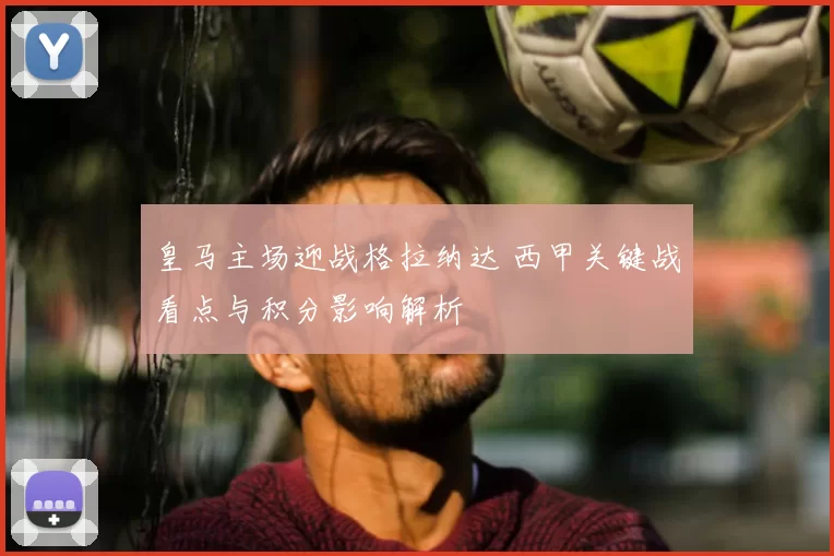 皇马主场迎战格拉纳达 西甲关键战看点与积分影响解析