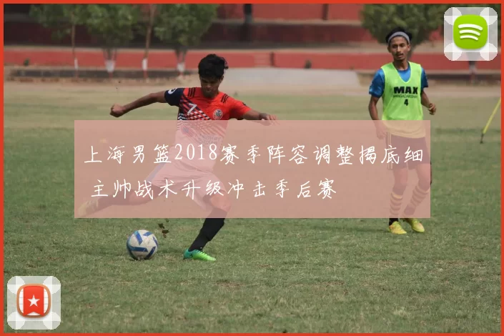 上海男篮2018赛季阵容调整揭底细 主帅战术升级冲击季后赛