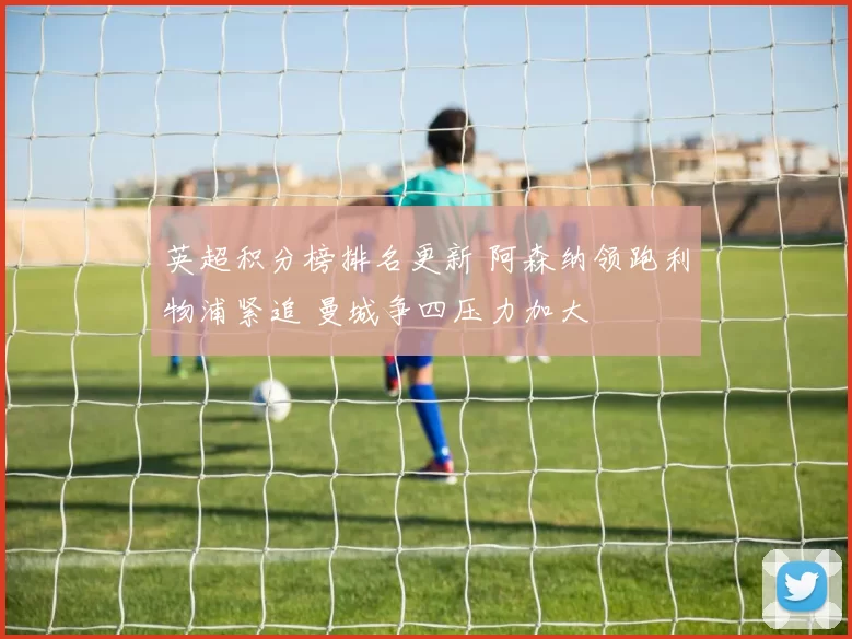 英超积分榜排名更新 阿森纳领跑利物浦紧追 曼城争四压力加大