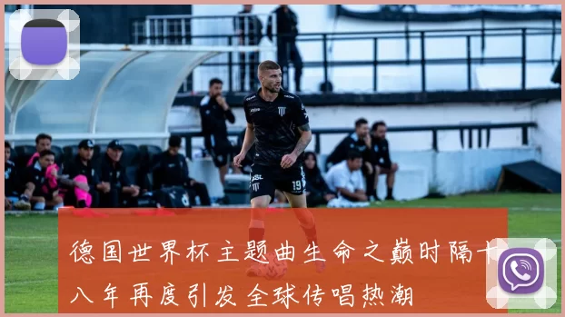 德国世界杯主题曲生命之巅时隔十八年再度引发全球传唱热潮