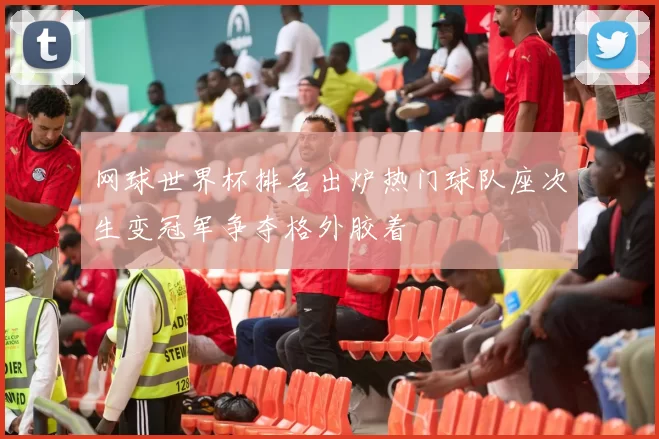 网球世界杯排名出炉热门球队座次生变冠军争夺格外胶着